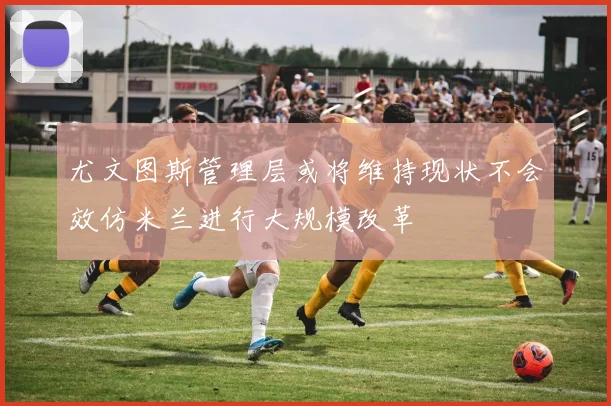 尤文图斯管理层或将维持现状不会效仿米兰进行大规模改革