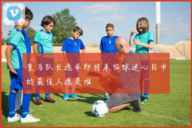 皇马队长选举即将来临球迷心目中的最佳人选是谁