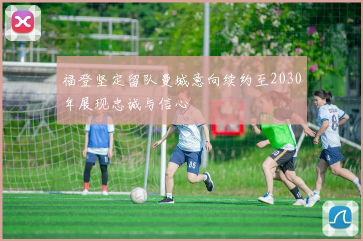 福登坚定留队曼城意向续约至2030年展现忠诚与信心