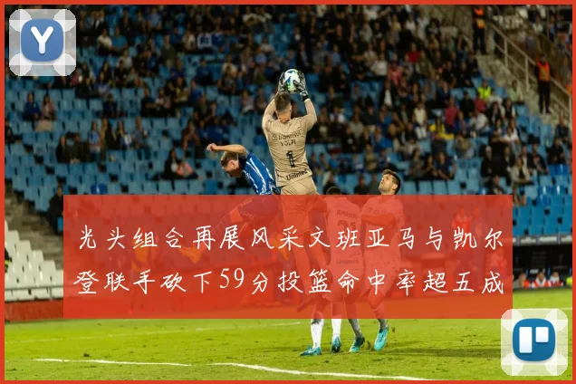 光头组合再展风采文班亚马与凯尔登联手砍下59分投篮命中率超五成