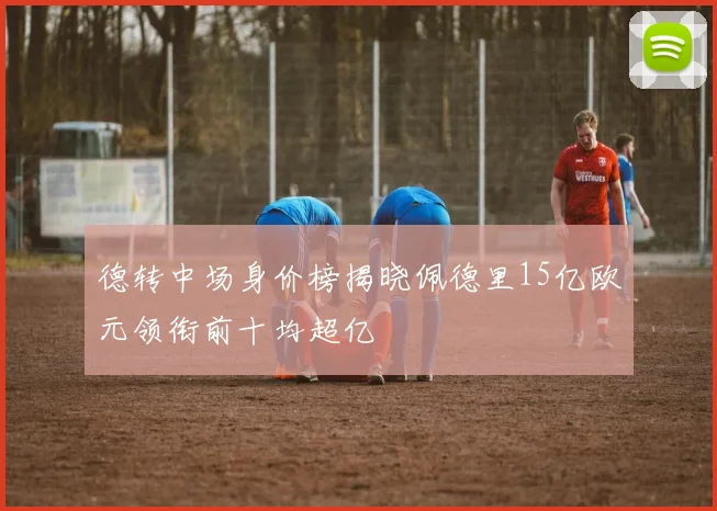 德转中场身价榜揭晓佩德里15亿欧元领衔前十均超亿