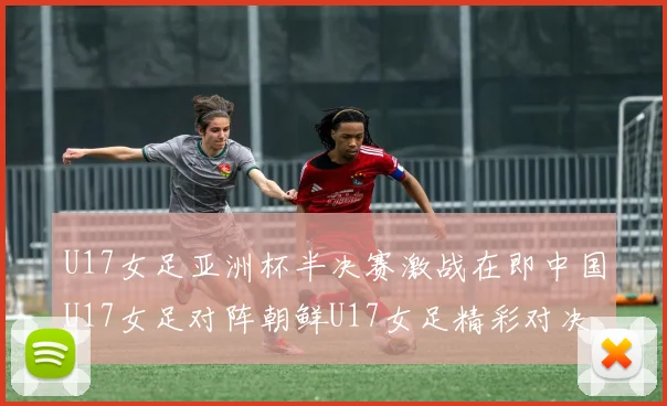U17女足亚洲杯半决赛激战在即中国U17女足对阵朝鲜U17女足精彩对决即将开启