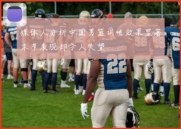 媒体人分析中国男篮训练效果显著末节表现却令人失望