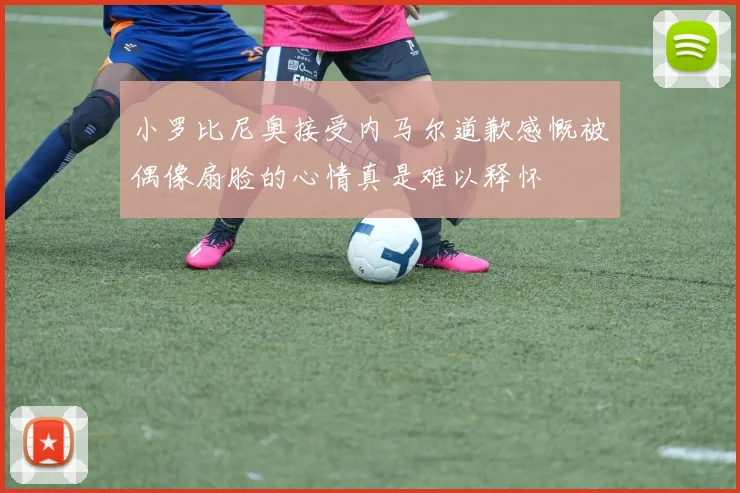 小罗比尼奥接受内马尔道歉感慨被偶像扇脸的心情真是难以释怀