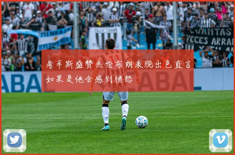考辛斯盛赞杰伦布朗表现出色直言如果是他会感到愤怒