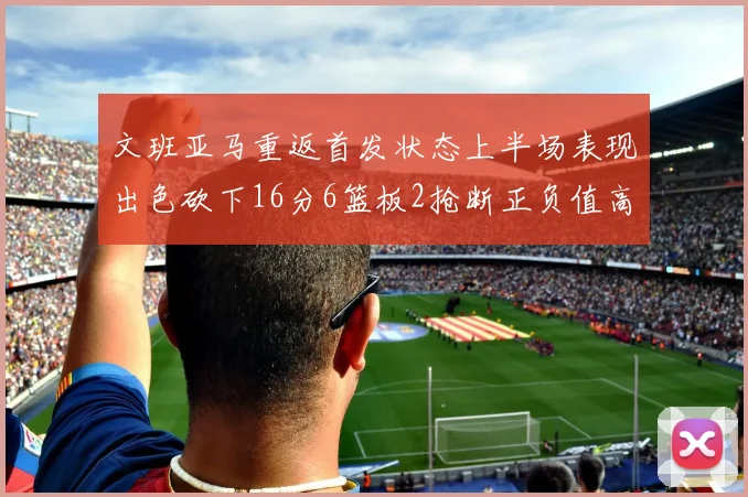 文班亚马重返首发状态上半场表现出色砍下16分6篮板2抢断正负值高达21