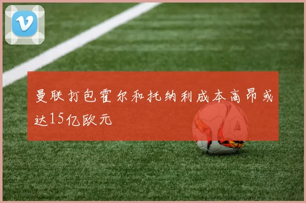 曼联打包霍尔和托纳利成本高昂或达15亿欧元