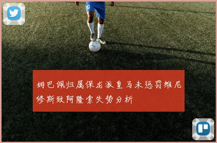 姆巴佩归属保龙派皇马未惩罚维尼修斯致阿隆索失势分析