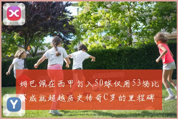 姆巴佩在西甲打入50球仅用53场比赛成就超越历史传奇C罗的里程碑