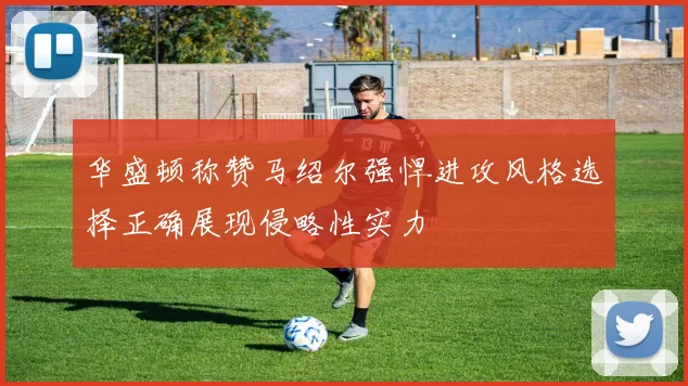 华盛顿称赞马绍尔强悍进攻风格选择正确展现侵略性实力