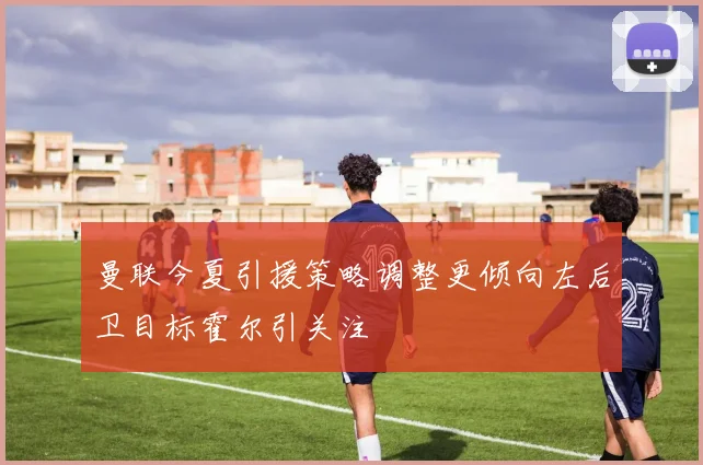 曼联今夏引援策略调整更倾向左后卫目标霍尔引关注