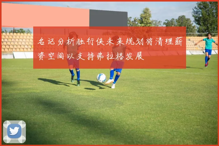 名记分析独行侠未来规划将清理薪资空间以支持弗拉格发展